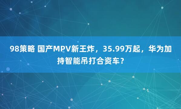 98策略 国产MPV新王炸，35.99万起，华为加持智能吊打合资车？