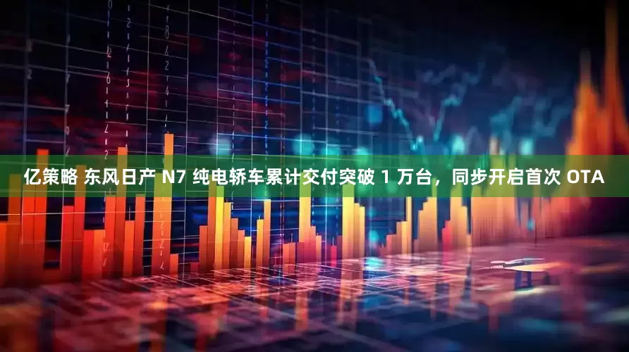 亿策略 东风日产 N7 纯电轿车累计交付突破 1 万台，同步开启首次 OTA