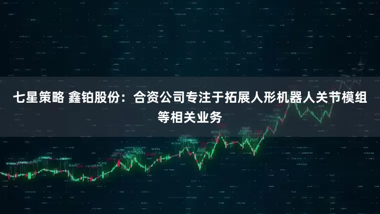 七星策略 鑫铂股份：合资公司专注于拓展人形机器人关节模组等相关业务