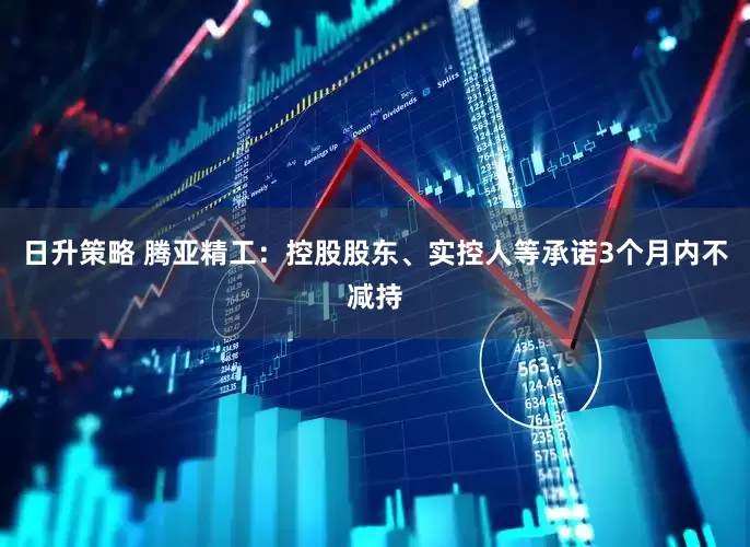 日升策略 腾亚精工：控股股东、实控人等承诺3个月内不减持
