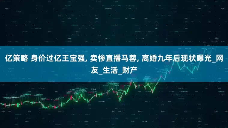 亿策略 身价过亿王宝强, 卖惨直播马蓉, 离婚九年后现状曝光_网友_生活_财产