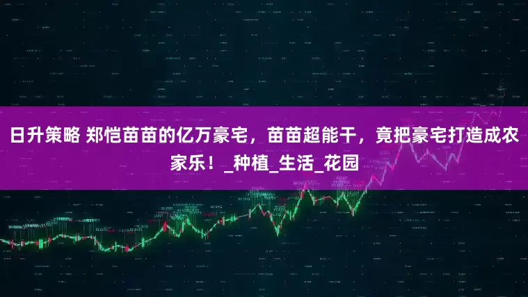 日升策略 郑恺苗苗的亿万豪宅，苗苗超能干，竟把豪宅打造成农家乐！_种植_生活_花园