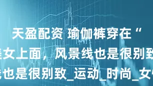 天盈配资 瑜伽裤穿在“O型腿”美女上面，风景线也是很别致_运动_时尚_女性