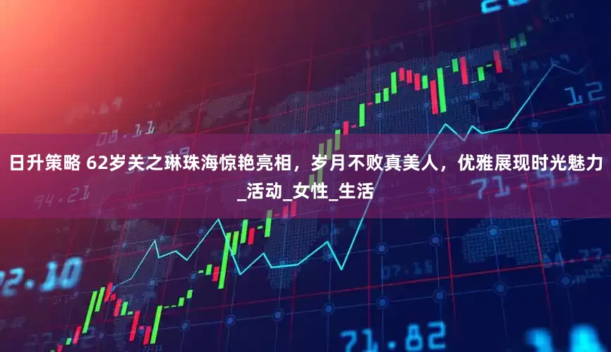 日升策略 62岁关之琳珠海惊艳亮相，岁月不败真美人，优雅展现时光魅力_活动_女性_生活