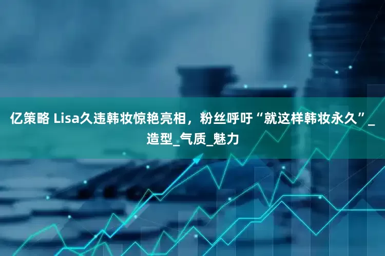 亿策略 Lisa久违韩妆惊艳亮相，粉丝呼吁“就这样韩妆永久”_造型_气质_魅力