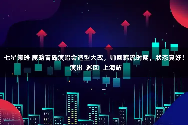 七星策略 鹿晗青岛演唱会造型大改，帅回韩流时期，状态真好！_演出_巡回_上海站