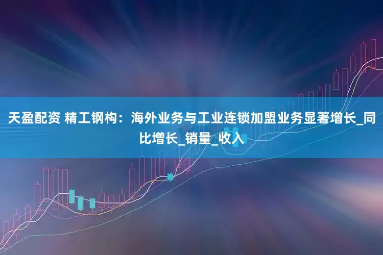 天盈配资 精工钢构：海外业务与工业连锁加盟业务显著增长_同比增长_销量_收入