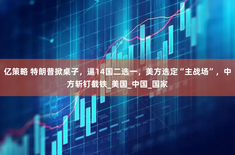 亿策略 特朗普掀桌子，逼14国二选一，美方选定“主战场”，中方斩钉截铁_美国_中国_国家