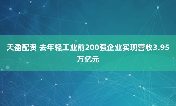 天盈配资 去年轻工业前200强企业实现营收3.95万亿元