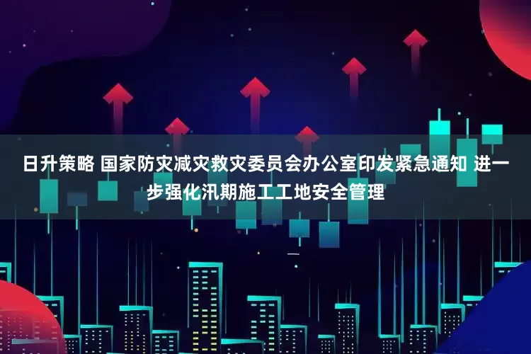 日升策略 国家防灾减灾救灾委员会办公室印发紧急通知 进一步强化汛期施工工地安全管理