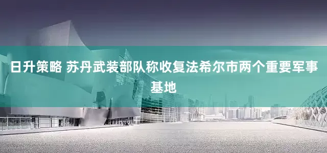 日升策略 苏丹武装部队称收复法希尔市两个重要军事基地