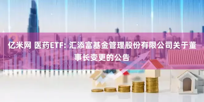 亿米网 医药ETF: 汇添富基金管理股份有限公司关于董事长变更的公告