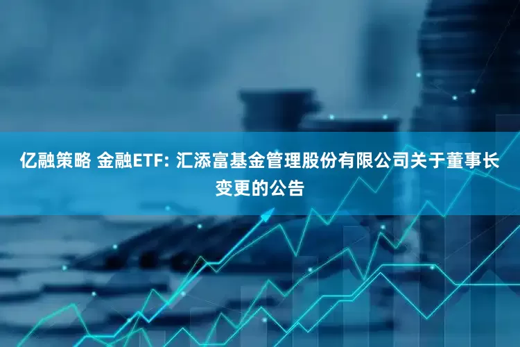 亿融策略 金融ETF: 汇添富基金管理股份有限公司关于董事长变更的公告
