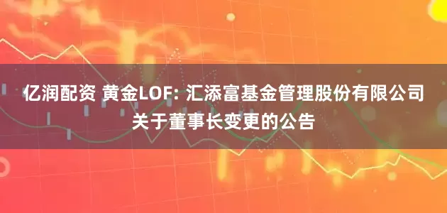 亿润配资 黄金LOF: 汇添富基金管理股份有限公司关于董事长变更的公告