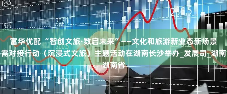 富华优配 “智创文旅·数启未来”——文化和旅游新业态新场景供需对接行动（沉浸式文旅）主题活动在湖南长沙举办_发展司_湖南省