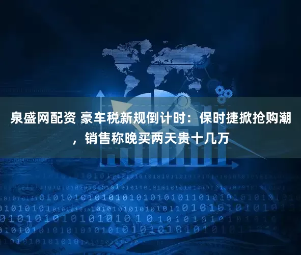 泉盛网配资 豪车税新规倒计时：保时捷掀抢购潮，销售称晚买两天贵十几万