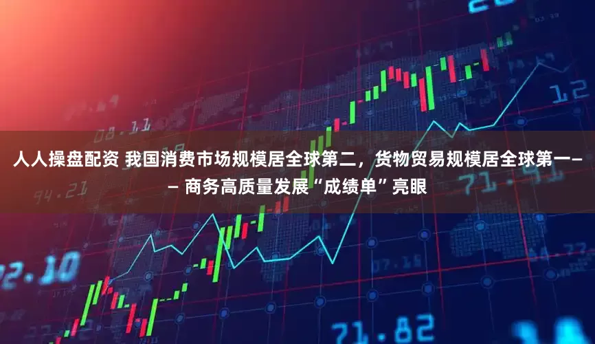 人人操盘配资 我国消费市场规模居全球第二，货物贸易规模居全球第一—— 商务高质量发展“成绩单”亮眼