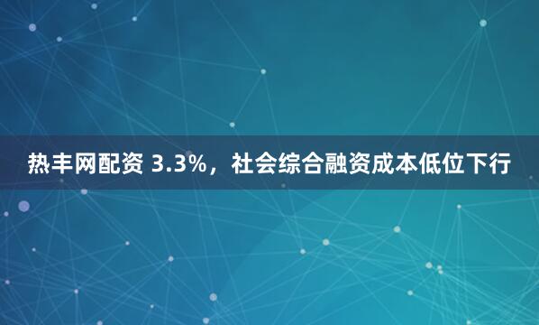 热丰网配资 3.3%，社会综合融资成本低位下行