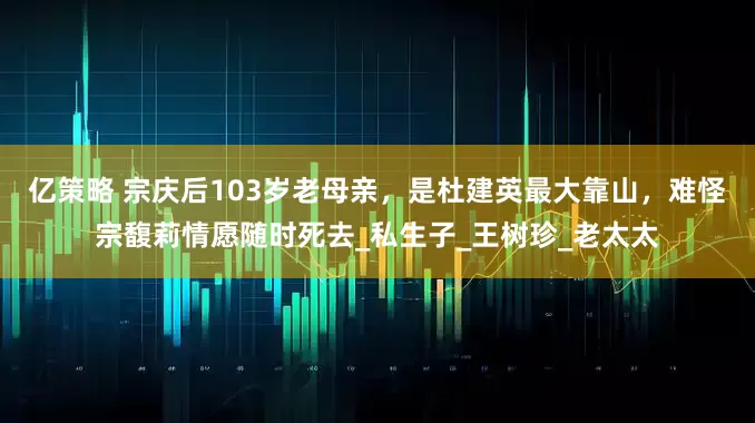 亿策略 宗庆后103岁老母亲，是杜建英最大靠山，难怪宗馥莉情愿随时死去_私生子_王树珍_老太太