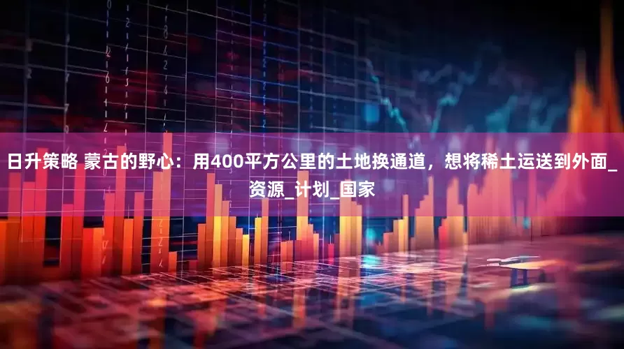 日升策略 蒙古的野心：用400平方公里的土地换通道，想将稀土运送到外面_资源_计划_国家