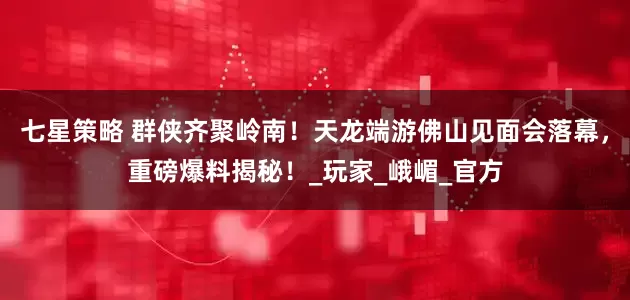 七星策略 群侠齐聚岭南！天龙端游佛山见面会落幕，重磅爆料揭秘！_玩家_峨嵋_官方