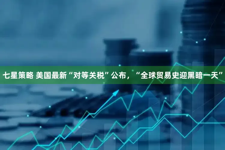 七星策略 美国最新“对等关税”公布，“全球贸易史迎黑暗一天”