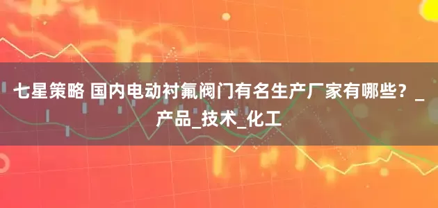 七星策略 国内电动衬氟阀门有名生产厂家有哪些？_产品_技术_化工