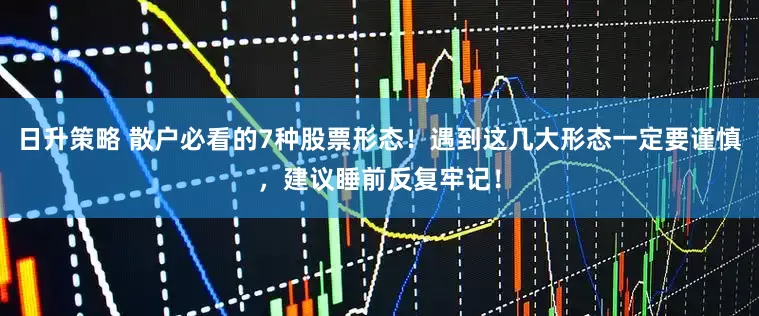 日升策略 散户必看的7种股票形态！遇到这几大形态一定要谨慎，建议睡前反复牢记！