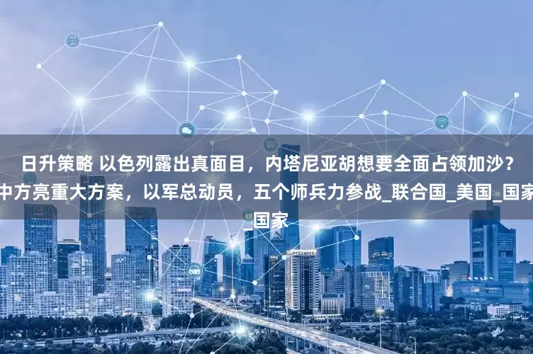 日升策略 以色列露出真面目，内塔尼亚胡想要全面占领加沙？中方亮重大方案，以军总动员，五个师兵力参战_联合国_美国_国家