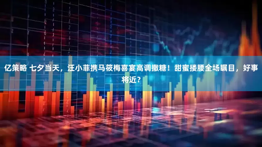 亿策略 七夕当天，汪小菲携马筱梅喜宴高调撒糖！甜蜜搂腰全场瞩目，好事将近？