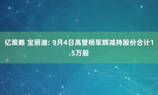 亿策略 宝丽迪: 9月4日高管杨军辉减持股份合计1.5万股