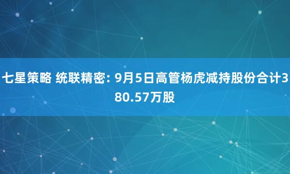 七星策略 统联精密: 9月5日高管杨虎减持股份合计380.57万股
