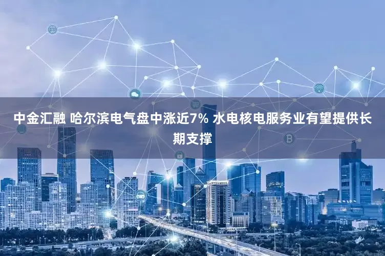 中金汇融 哈尔滨电气盘中涨近7% 水电核电服务业有望提供长期支撑
