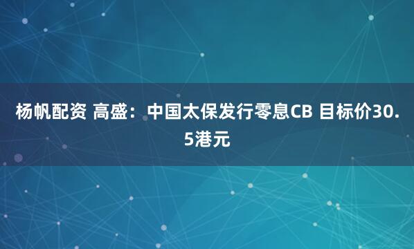 杨帆配资 高盛：中国太保发行零息CB 目标价30.5港元