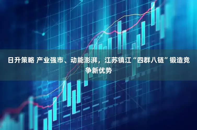 日升策略 产业强市、动能澎湃，江苏镇江“四群八链”锻造竞争新优势
