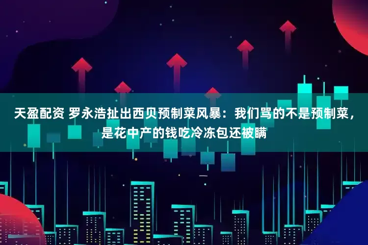 天盈配资 罗永浩扯出西贝预制菜风暴:我们骂的不是预制菜,是花中产的钱吃冷冻包还被瞒