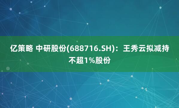 亿策略 中研股份(688716.SH)：王秀云拟减持不超1%股份