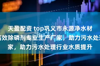 天盈配资 top巩义市永源净水材料有限公司:高效除磷剂专业生产厂家,助力污水处理行业水质提升