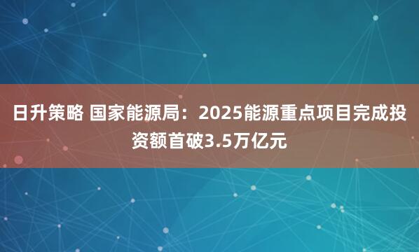 日升策略 国家能源局：2025能源重点项目完成投资额首破3.5万亿元