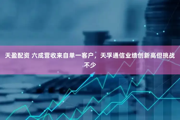 天盈配资 六成营收来自单一客户,天孚通信业绩创新高但挑战不少