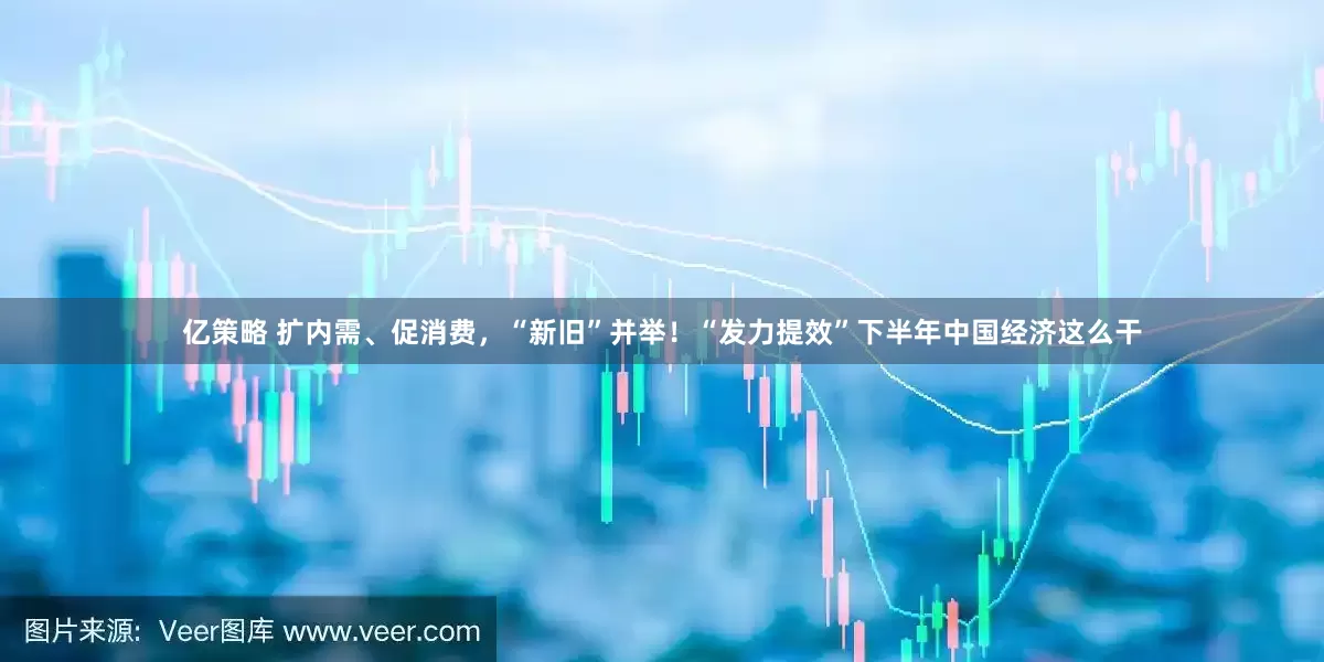 亿策略 扩内需、促消费，“新旧”并举！“发力提效”下半年中国经济这么干