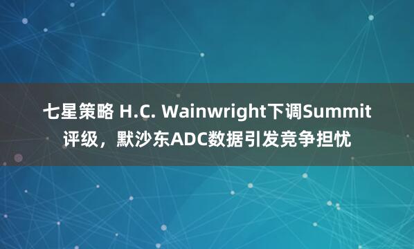七星策略 H.C. Wainwright下调Summit评级，默沙东ADC数据引发竞争担忧